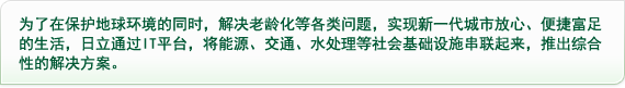 为了在保护地球环境的同时，解决老龄化等各类问题，实现新一代城市放心、便捷富足的生活，日立通过IT平台，将能源、交通、水处理等社会基础设施串联起来，推出综合性的解决方案。