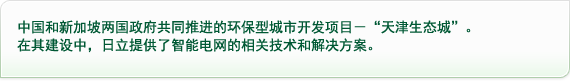 中国和新加坡两国政府共同推进的环保型城市开发项目－“天津生态城”，在其建设中，日立提供了智能电网的相关技术和解决方案。